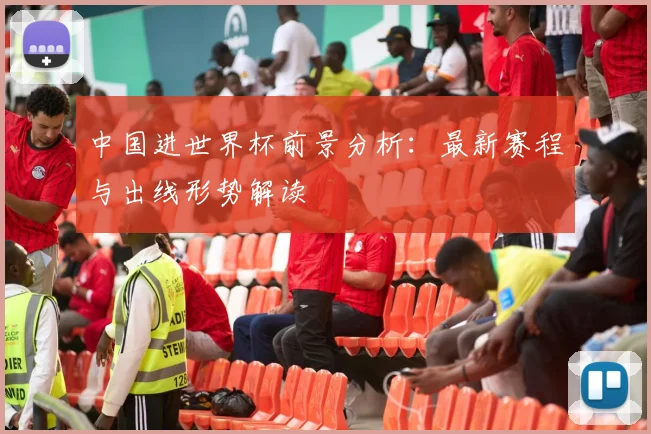 中国进世界杯前景分析：最新赛程与出线形势解读