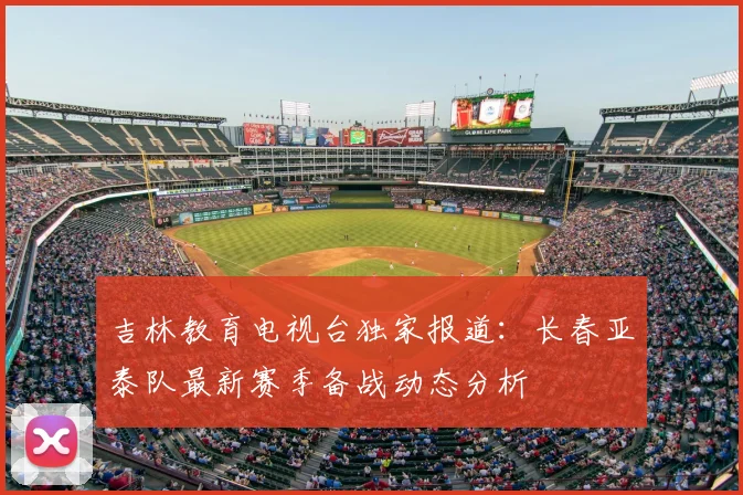 吉林教育电视台独家报道：长春亚泰队最新赛季备战动态分析