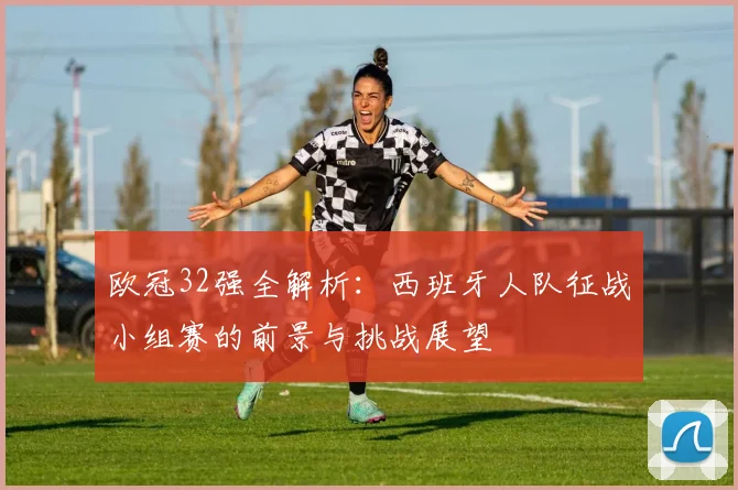 欧冠32强全解析：西班牙人队征战小组赛的前景与挑战展望