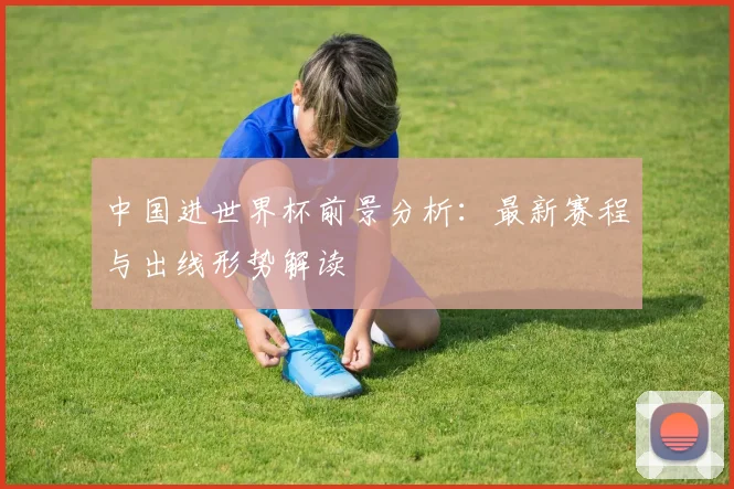 中国进世界杯前景分析：最新赛程与出线形势解读