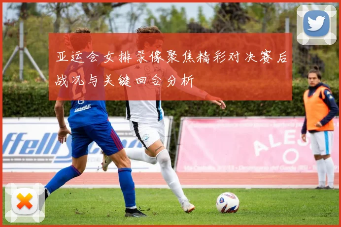 亚运会女排录像聚焦精彩对决赛后战况与关键回合分析