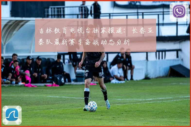 吉林教育电视台独家报道：长春亚泰队最新赛季备战动态分析