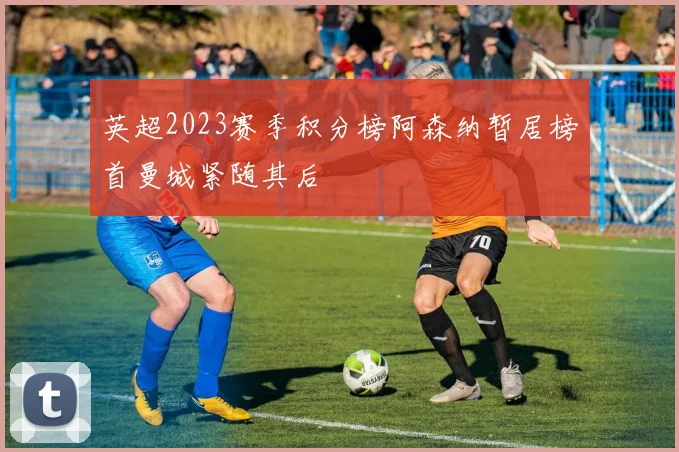 英超2023赛季积分榜阿森纳暂居榜首曼城紧随其后