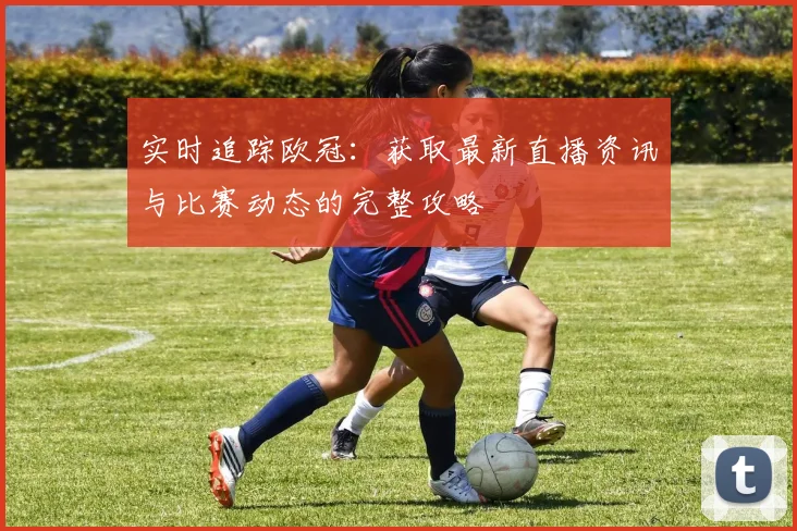 实时追踪欧冠：获取最新直播资讯与比赛动态的完整攻略