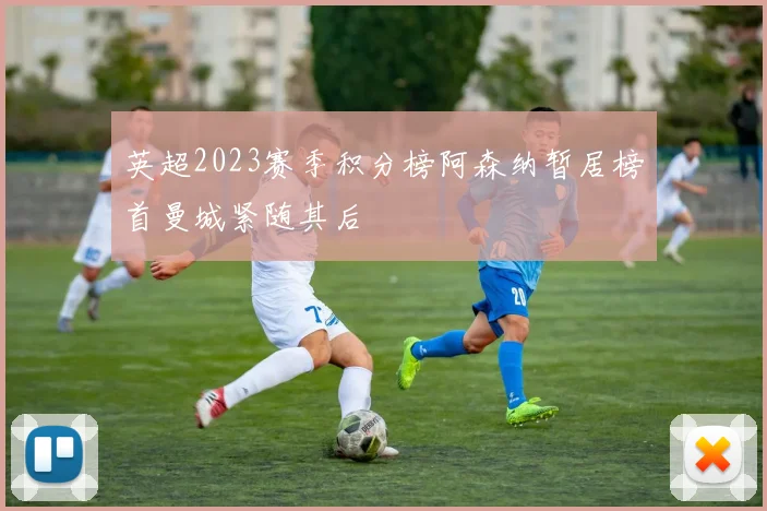 英超2023赛季积分榜阿森纳暂居榜首曼城紧随其后