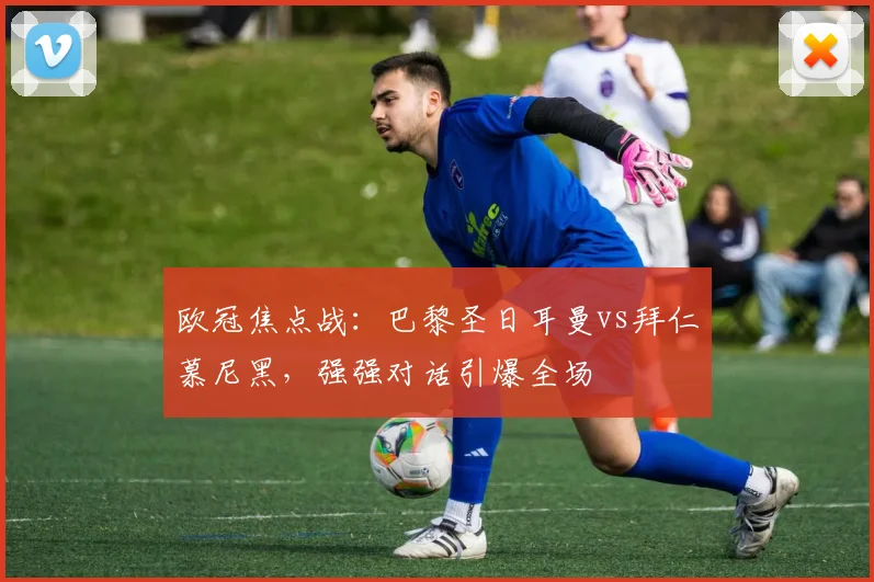 欧冠焦点战：巴黎圣日耳曼vs拜仁慕尼黑，强强对话引爆全场