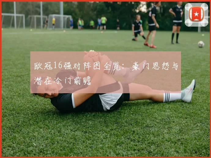 欧冠16强对阵图全览：豪门恩怨与潜在冷门前瞻