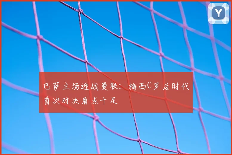 巴萨主场迎战曼联:梅西C罗后时代首次对决看点十足